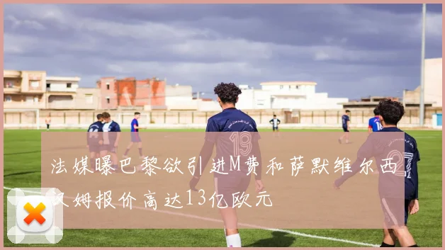 法媒曝巴黎欲引进M费和萨默维尔西汉姆报价高达13亿欧元