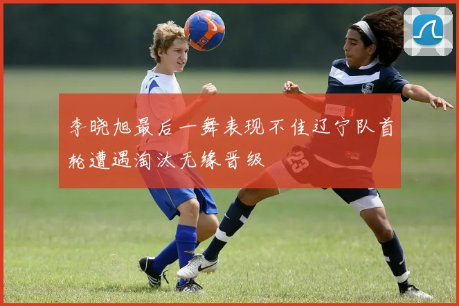 李晓旭最后一舞表现不佳辽宁队首轮遭遇淘汰无缘晋级