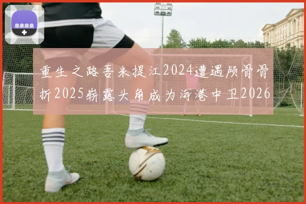 重生之路吾米提江2024遭遇颅骨骨折2025崭露头角成为海港中卫2026冲击U23冠军