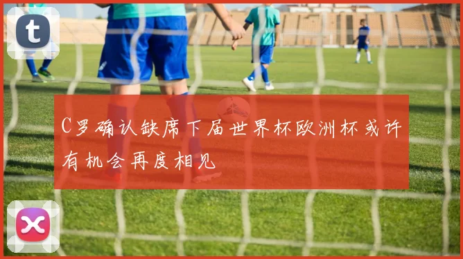 C罗确认缺席下届世界杯欧洲杯或许有机会再度相见