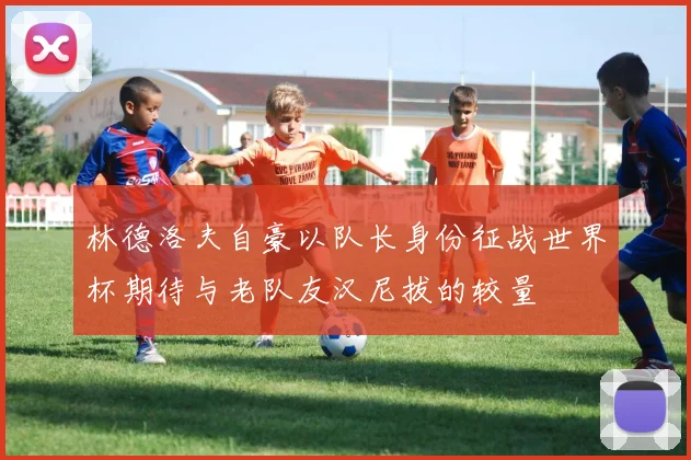 林德洛夫自豪以队长身份征战世界杯期待与老队友汉尼拔的较量