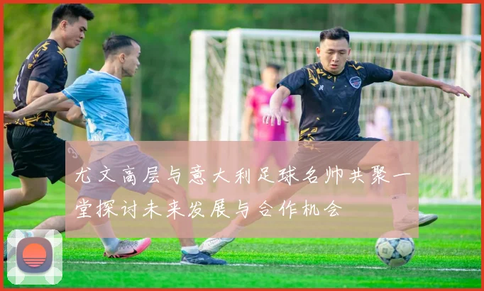 尤文高层与意大利足球名帅共聚一堂探讨未来发展与合作机会