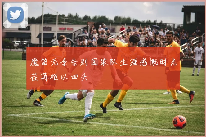 魔笛无奈告别国家队生涯感慨时光荏苒难以回头