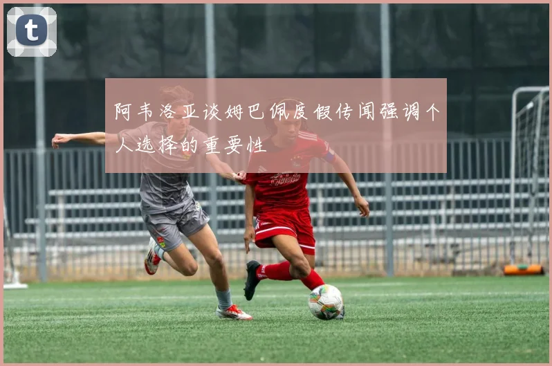 阿韦洛亚谈姆巴佩度假传闻强调个人选择的重要性