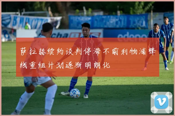 萨拉赫续约谈判停滞不前利物浦锋线重组计划逐渐明朗化