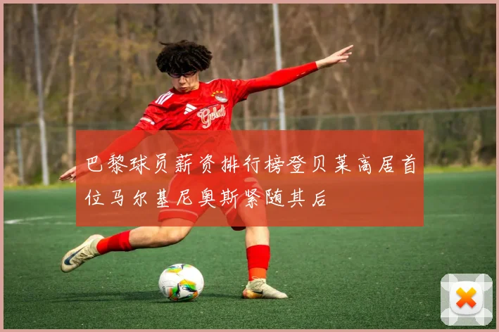 巴黎球员薪资排行榜登贝莱高居首位马尔基尼奥斯紧随其后