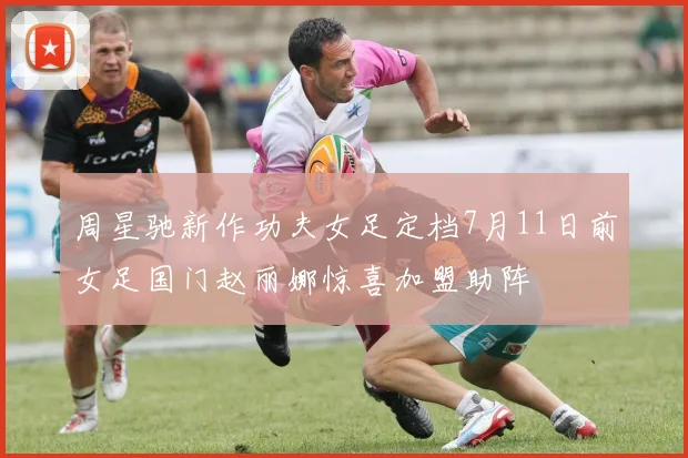 周星驰新作功夫女足定档7月11日前女足国门赵丽娜惊喜加盟助阵