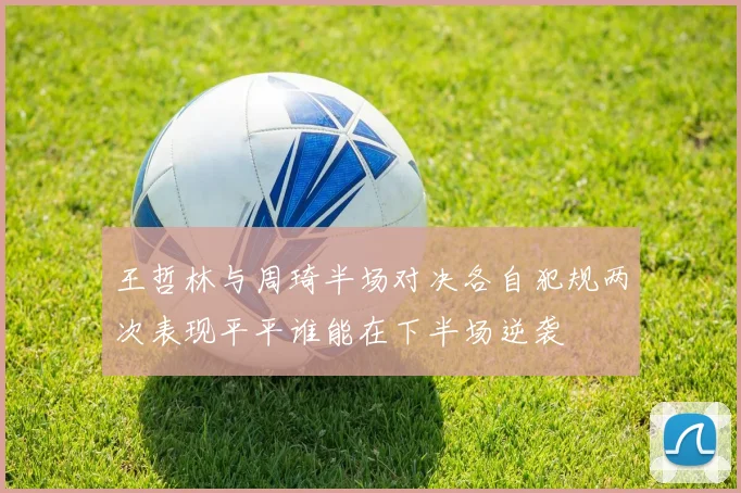 王哲林与周琦半场对决各自犯规两次表现平平谁能在下半场逆袭