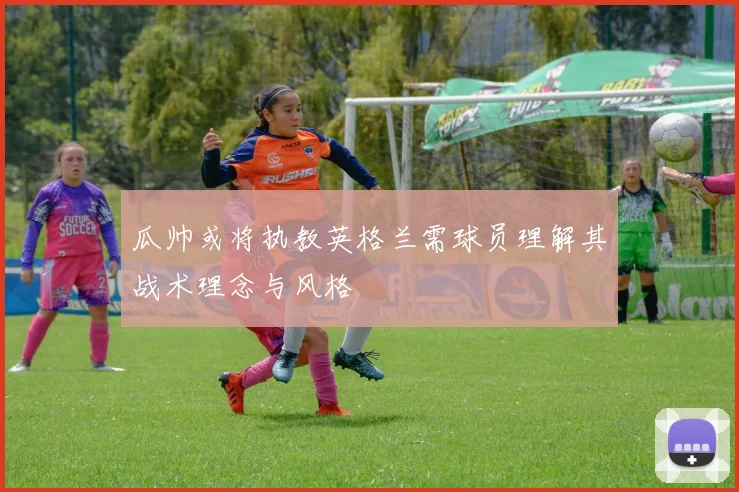 瓜帅或将执教英格兰需球员理解其战术理念与风格