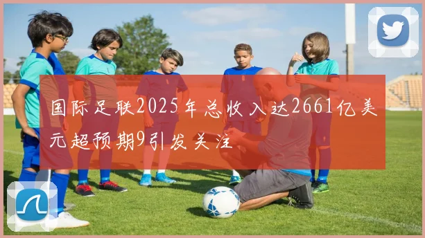 国际足联2025年总收入达2661亿美元超预期9引发关注