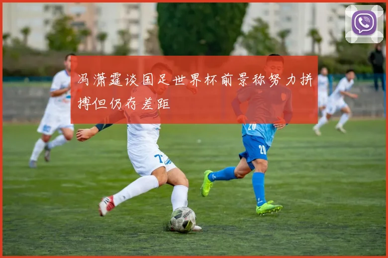 冯潇霆谈国足世界杯前景称努力拼搏但仍存差距