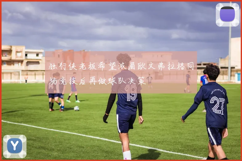 独行侠老板希望浓眉欧文弗拉格同场竞技后再做球队决策