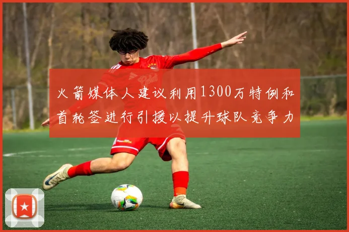 火箭媒体人建议利用1300万特例和首轮签进行引援以提升球队竞争力