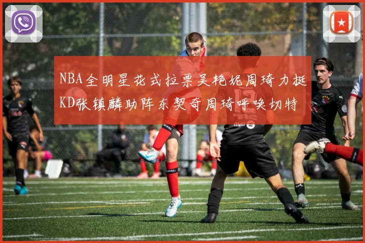 NBA全明星花式拉票吴艳妮周琦力挺KD张镇麟助阵东契奇周琦呼唤切特共襄盛举