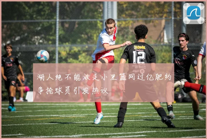 湖人绝不能放走小里篮网过亿肥约争抢球员引发热议