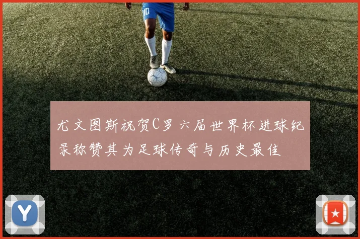 尤文图斯祝贺C罗六届世界杯进球纪录称赞其为足球传奇与历史最佳