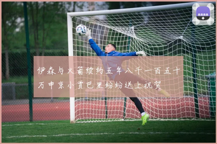 伊森与火箭续约五年八千一百五十万申京小贾巴里纷纷送上祝贺