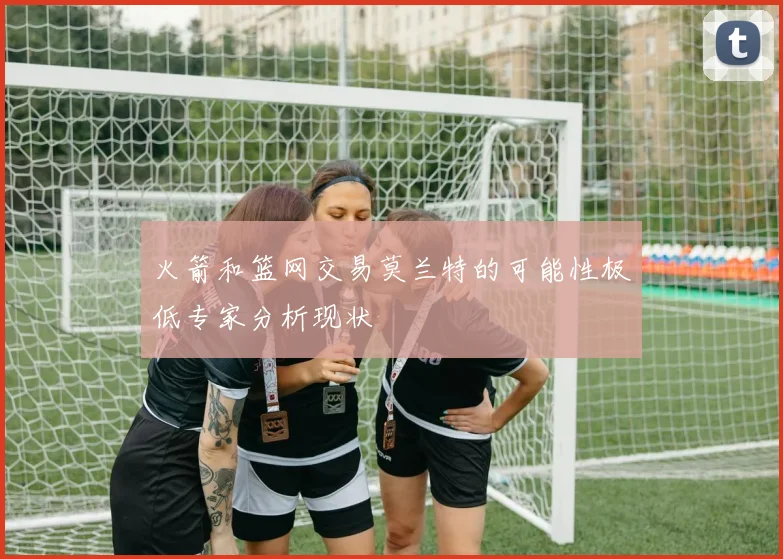 火箭和篮网交易莫兰特的可能性极低专家分析现状