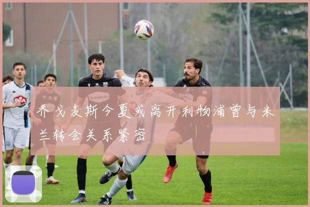 乔戈麦斯今夏或离开利物浦曾与米兰转会关系紧密