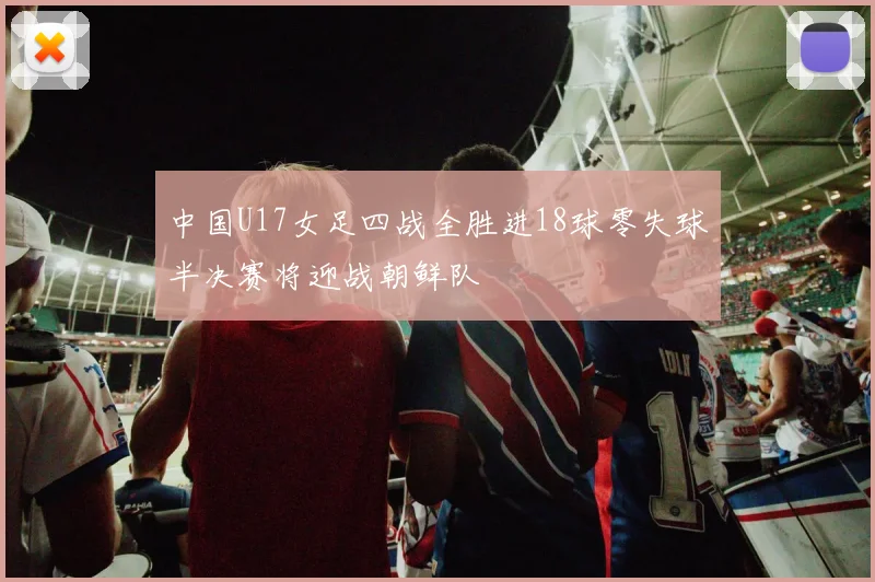 中国U17女足四战全胜进18球零失球半决赛将迎战朝鲜队